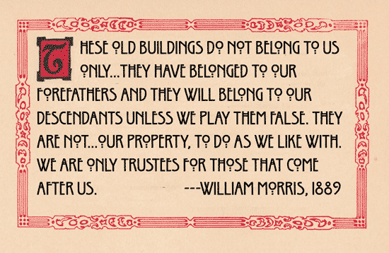 These old buildings do not belong to us only…they have belonged to our forefathers and they will belong to our descendants unless we play them false. They are not…our property, to do as we like with. We are only trustees for those that come after us. William Morris.